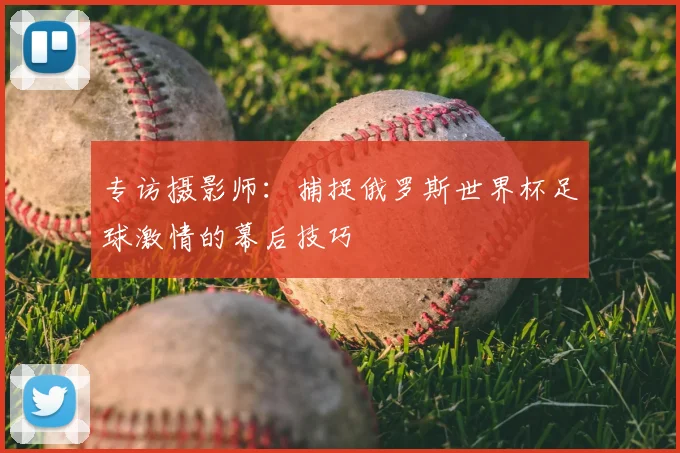 专访摄影师：捕捉俄罗斯世界杯足球激情的幕后技巧