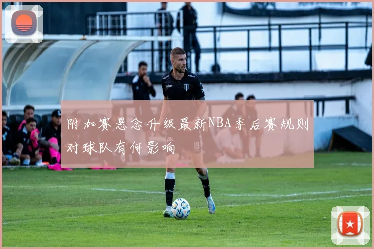 附加赛悬念升级最新NBA季后赛规则对球队有何影响