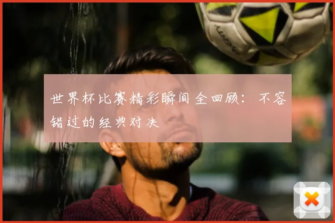 世界杯比赛精彩瞬间全回顾：不容错过的经典对决