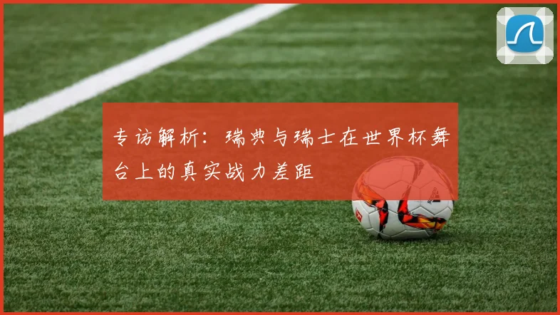 专访解析：瑞典与瑞士在世界杯舞台上的真实战力差距