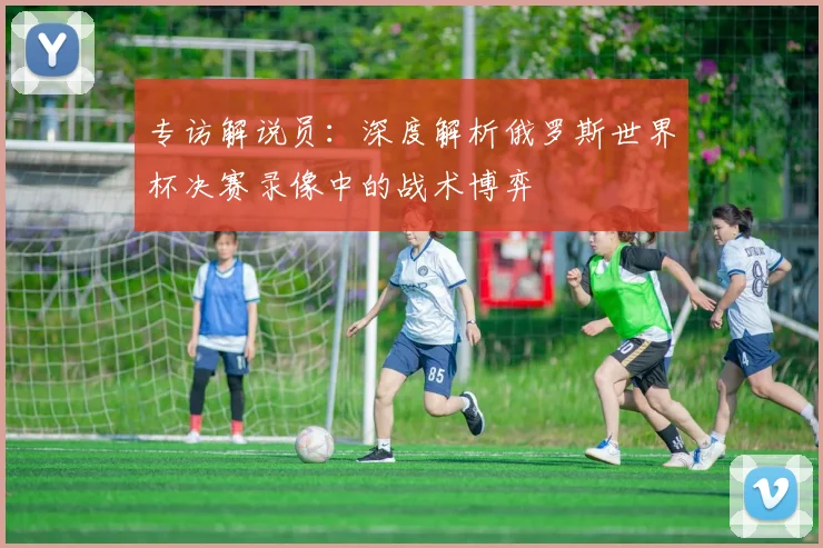 专访解说员:深度解析俄罗斯世界杯决赛录像中的战术博弈