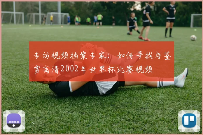 专访视频档案专家：如何寻找与鉴赏高清2002年世界杯比赛视频
