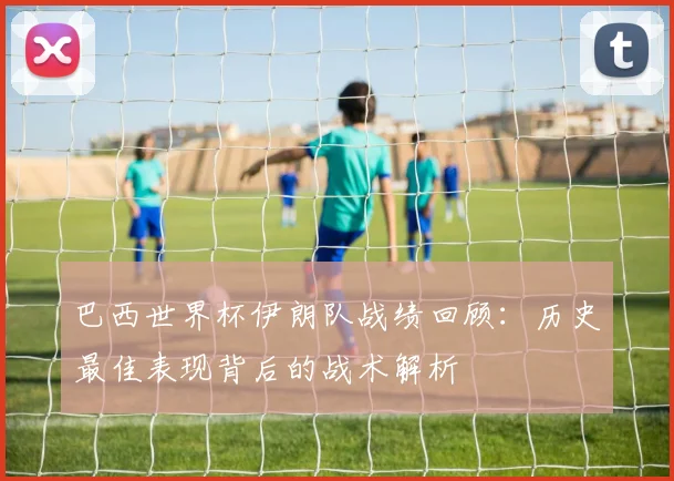 巴西世界杯伊朗队战绩回顾:历史最佳表现背后的战术解析