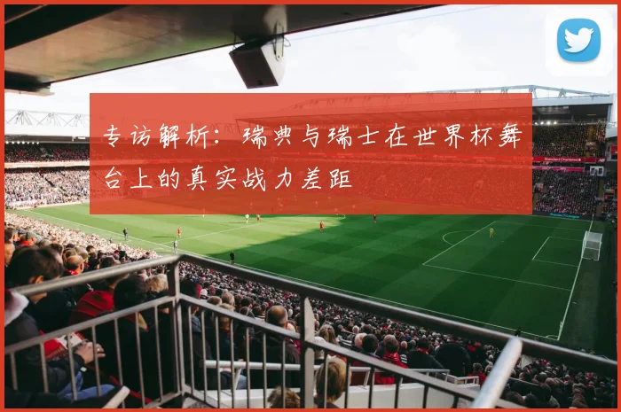 专访解析:瑞典与瑞士在世界杯舞台上的真实战力差距