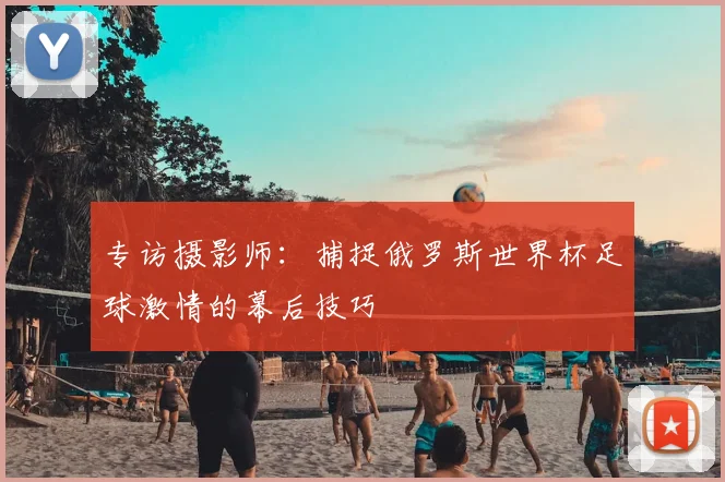 专访摄影师:捕捉俄罗斯世界杯足球激情的幕后技巧