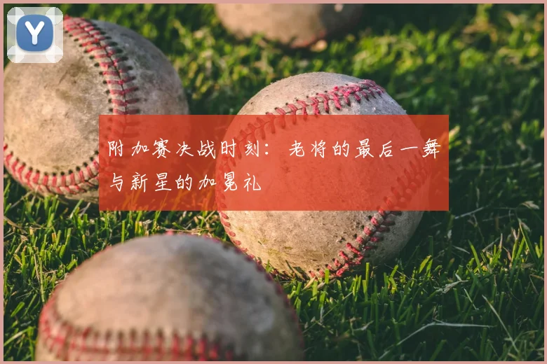 附加赛决战时刻:老将的最后一舞与新星的加冕礼