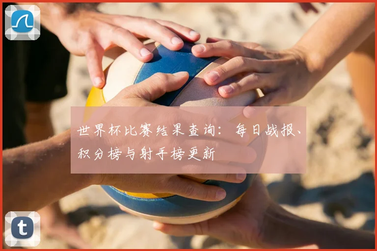 世界杯比赛结果查询:每日战报、积分榜与射手榜更新