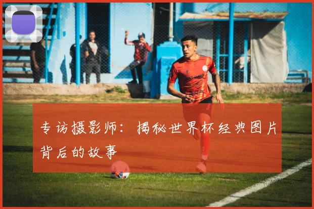 专访摄影师：揭秘世界杯经典图片背后的故事