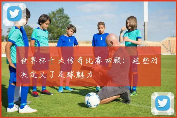 世界杯十大传奇比赛回顾：这些对决定义了足球魅力