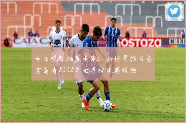 专访视频档案专家：如何寻找与鉴赏高清2002年世界杯比赛视频