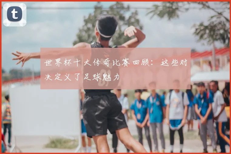 世界杯十大传奇比赛回顾：这些对决定义了足球魅力