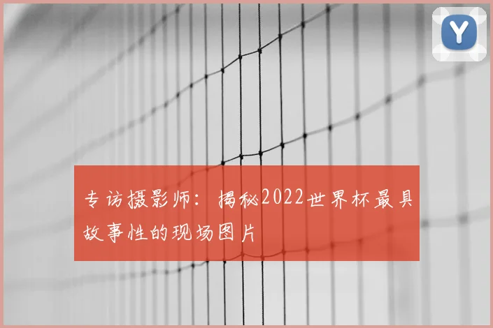 专访摄影师：揭秘2022世界杯最具故事性的现场图片