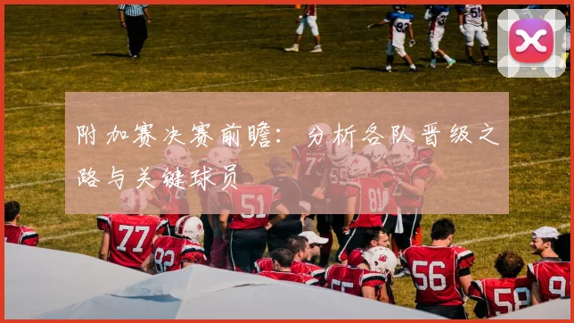 附加赛决赛前瞻：分析各队晋级之路与关键球员
