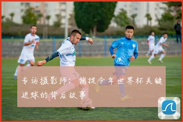 专访摄影师：捕捉今年世界杯关键进球的背后故事