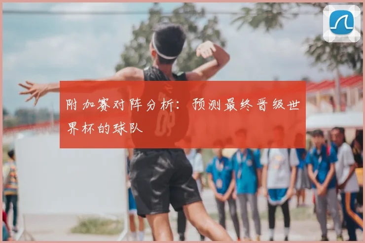 附加赛对阵分析：预测最终晋级世界杯的球队