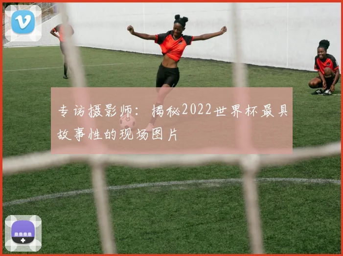 专访摄影师：揭秘2022世界杯最具故事性的现场图片