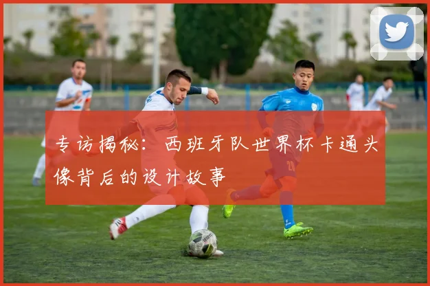 专访揭秘：西班牙队世界杯卡通头像背后的设计故事