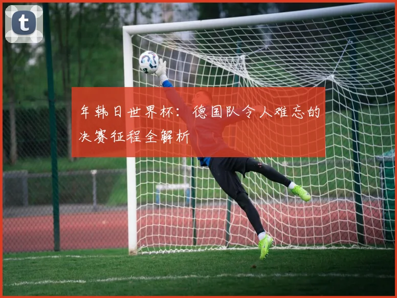 年韩日世界杯：德国队令人难忘的决赛征程全解析