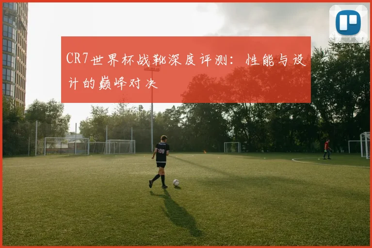 CR7世界杯战靴深度评测：性能与设计的巅峰对决